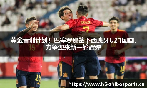 黄金青训计划！巴塞罗那签下西班牙U21国脚，力争迎来新一轮辉煌