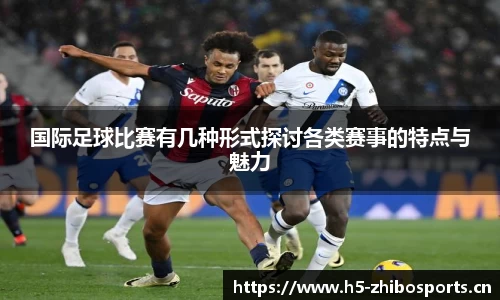 国际足球比赛有几种形式探讨各类赛事的特点与魅力