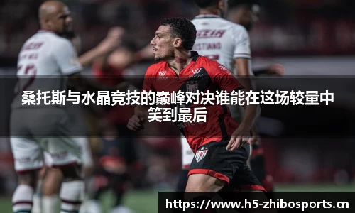 桑托斯与水晶竞技的巅峰对决谁能在这场较量中笑到最后